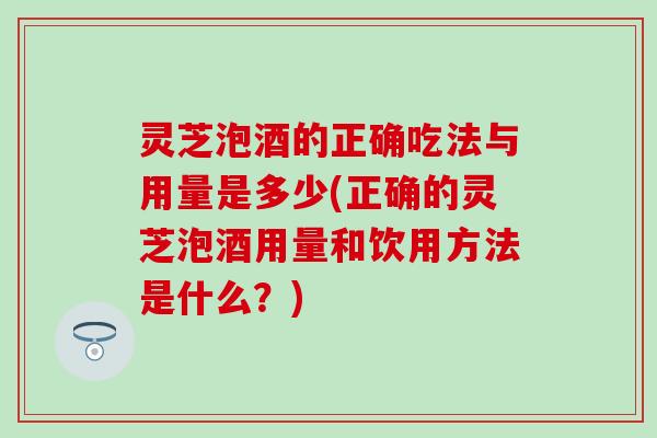灵芝泡酒的正确吃法与用量是多少(正确的灵芝泡酒用量和饮用方法是什么？)