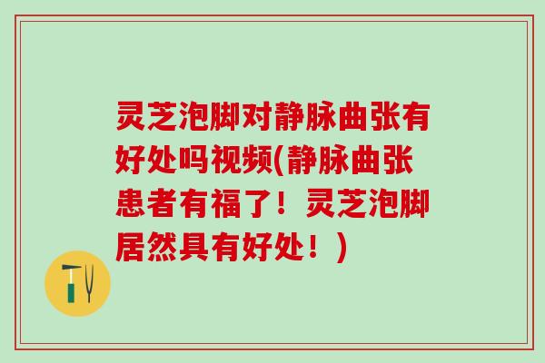 灵芝泡脚对静脉曲张有好处吗视频(静脉曲张患者有福了！灵芝泡脚居然具有好处！)