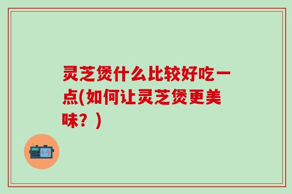 灵芝煲什么比较好吃一点(如何让灵芝煲更美味？)