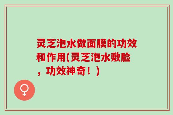 灵芝泡水做面膜的功效和作用(灵芝泡水敷脸，功效神奇！)