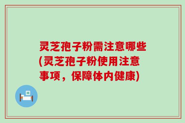 灵芝孢子粉需注意哪些(灵芝孢子粉使用注意事项，保障体内健康)