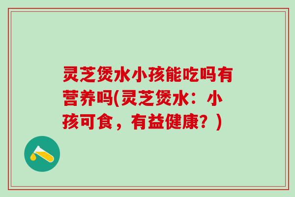 灵芝煲水小孩能吃吗有营养吗(灵芝煲水：小孩可食，有益健康？)