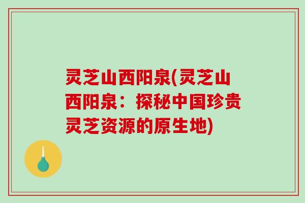 灵芝山西阳泉(灵芝山西阳泉：探秘中国珍贵灵芝资源的原生地)
