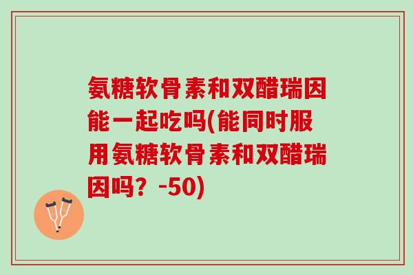 氨糖软骨素和双醋瑞因能一起吃吗(能同时服用氨糖软骨素和双醋瑞因吗？-50)