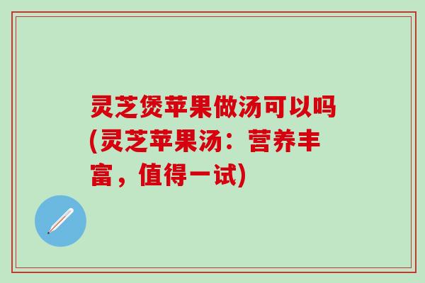 灵芝煲苹果做汤可以吗(灵芝苹果汤：营养丰富，值得一试)