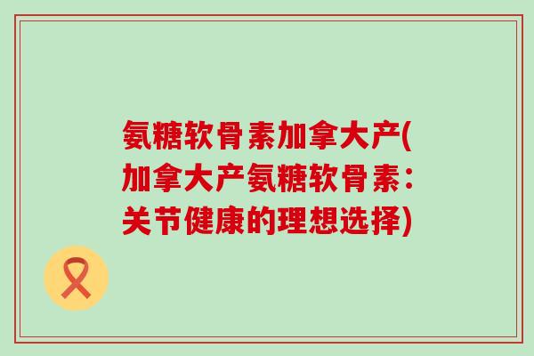 氨糖软骨素加拿大产(加拿大产氨糖软骨素：关节健康的理想选择)