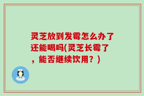 灵芝放到发霉怎么办了还能喝吗(灵芝长霉了，能否继续饮用？)