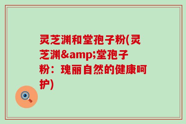 灵芝渊和堂孢子粉(灵芝渊&堂孢子粉:瑰丽自然的健康呵护) 灵芝渊和堂孢子粉(灵芝渊&堂孢子粉:瑰丽自然的健康呵护)