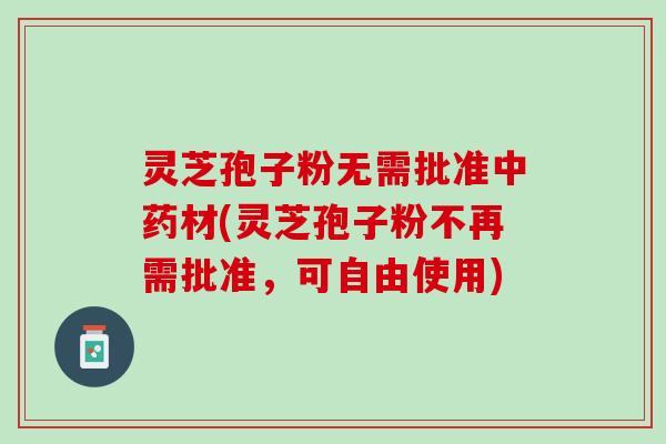 灵芝孢子粉无需批准中药材(灵芝孢子粉不再需批准，可自由使用)