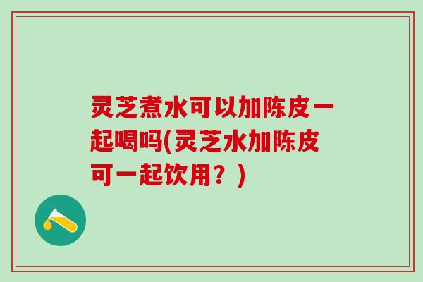 灵芝煮水可以加陈皮一起喝吗(灵芝水加陈皮可一起饮用？)