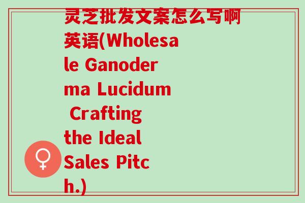 灵芝批发文案怎么写啊英语(Wholesale Ganoderma Lucidum Crafting the Ideal Sales Pitch.)