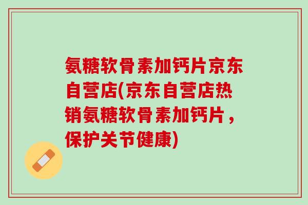 氨糖软骨素加钙片京东自营店(京东自营店热销氨糖软骨素加钙片，保护关节健康)