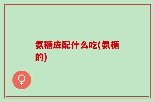 氨糖应配什么吃(氨糖的)