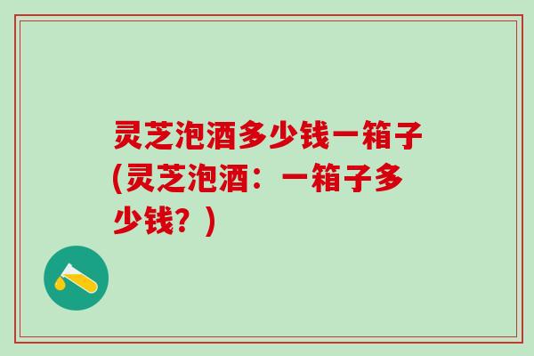 灵芝泡酒多少钱一箱子(灵芝泡酒：一箱子多少钱？)