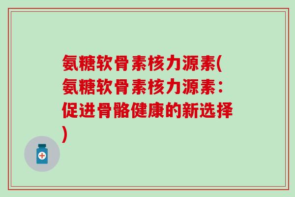 氨糖软骨素核力源素(氨糖软骨素核力源素：促进骨骼健康的新选择)