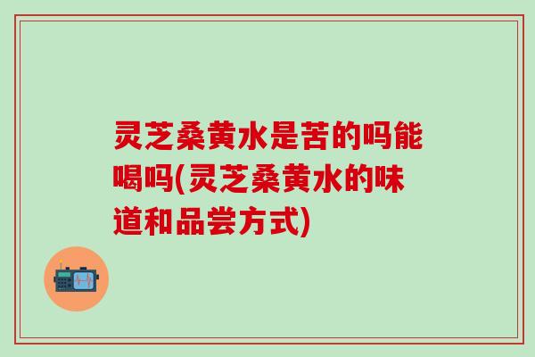 灵芝桑黄水是苦的吗能喝吗(灵芝桑黄水的味道和品尝方式)