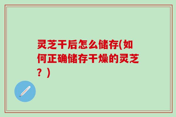 灵芝干后怎么储存(如何正确储存干燥的灵芝？)