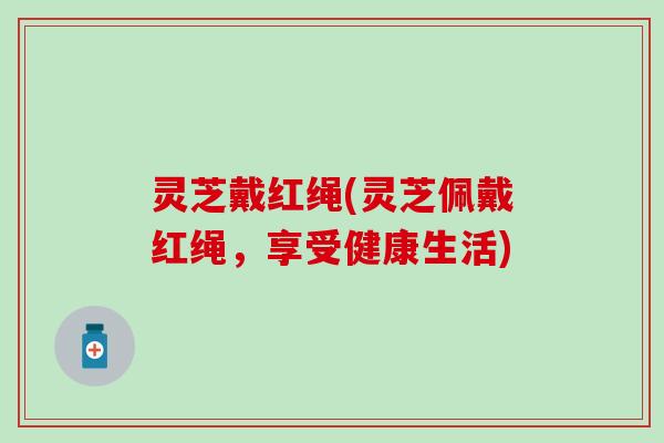 灵芝戴红绳(灵芝佩戴红绳，享受健康生活)