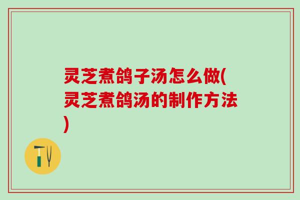 灵芝煮鸽子汤怎么做(灵芝煮鸽汤的制作方法)