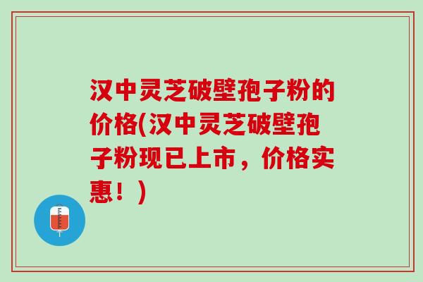 汉中灵芝破壁孢子粉的价格(汉中灵芝破壁孢子粉现已上市，价格实惠！)
