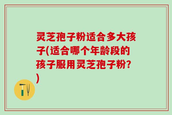 灵芝孢子粉适合多大孩子(适合哪个年龄段的孩子服用灵芝孢子粉？)