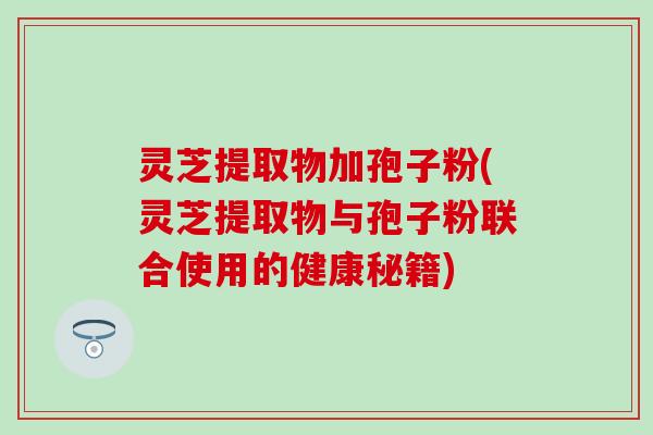 灵芝提取物加孢子粉(灵芝提取物与孢子粉联合使用的健康秘籍)
