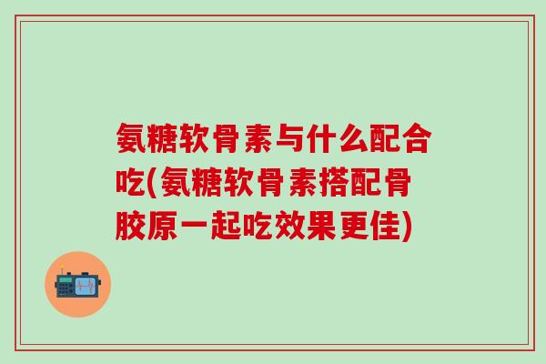 氨糖软骨素与什么配合吃(氨糖软骨素搭配骨胶原一起吃效果更佳)