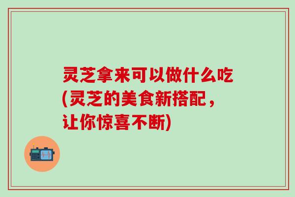 灵芝拿来可以做什么吃(灵芝的美食新搭配，让你惊喜不断)