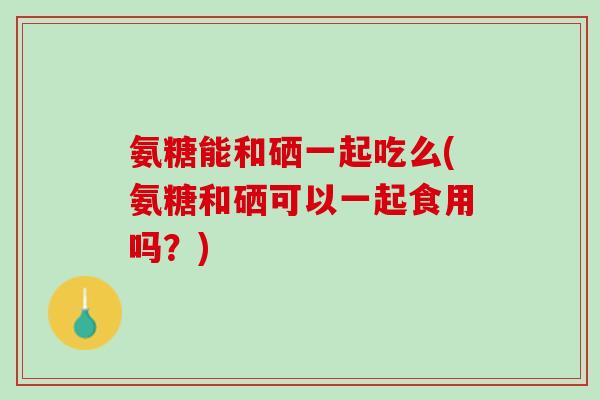 氨糖能和硒一起吃么(氨糖和硒可以一起食用吗？)