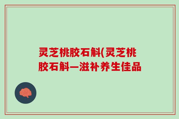 灵芝桃胶石斛(灵芝桃胶石斛—滋补养生佳品