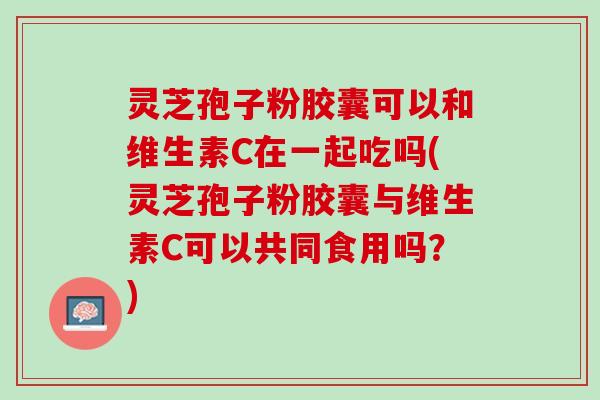 灵芝孢子粉胶囊可以和维生素C在一起吃吗(灵芝孢子粉胶囊与维生素C可以共同食用吗？)