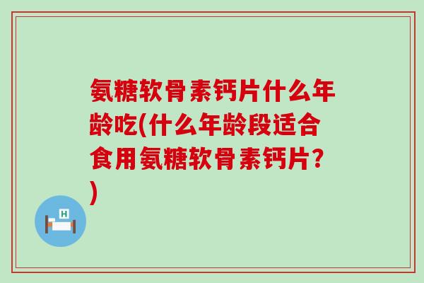氨糖软骨素钙片什么年龄吃(什么年龄段适合食用氨糖软骨素钙片？)