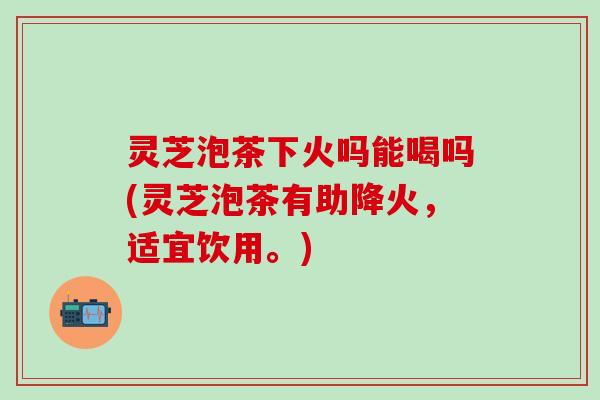 灵芝泡茶下火吗能喝吗(灵芝泡茶有助降火，适宜饮用。)