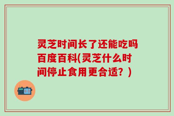 灵芝时间长了还能吃吗百度百科(灵芝什么时间停止食用更合适？)