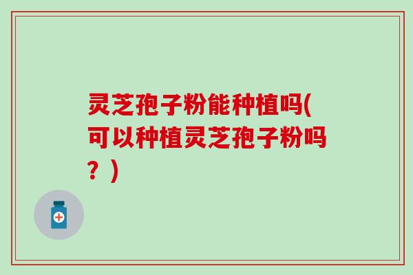 灵芝孢子粉能种植吗(可以种植灵芝孢子粉吗？)