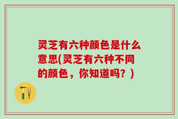 灵芝有六种颜色是什么意思(灵芝有六种不同的颜色，你知道吗？)