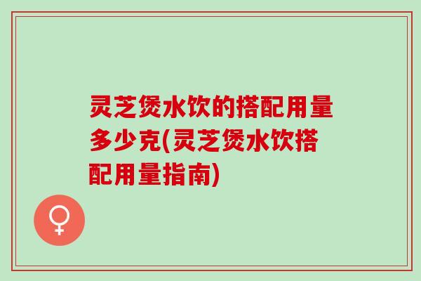 灵芝煲水饮的搭配用量多少克(灵芝煲水饮搭配用量指南)