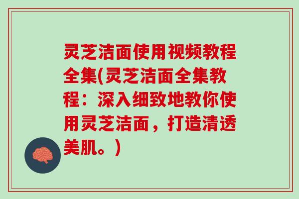 灵芝洁面使用视频教程全集(灵芝洁面全集教程：深入细致地教你使用灵芝洁面，打造清透美肌。)