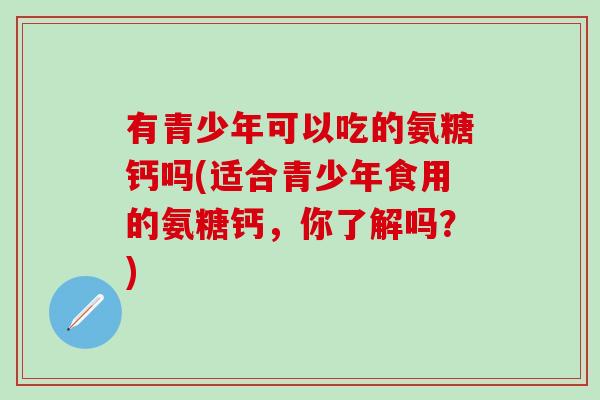 有青少年可以吃的氨糖钙吗(适合青少年食用的氨糖钙，你了解吗？)
