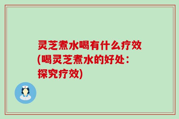 灵芝煮水喝有什么疗效(喝灵芝煮水的好处：探究疗效)