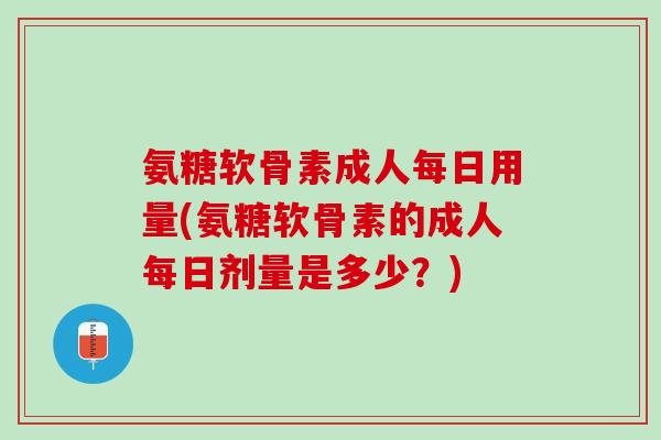 氨糖软骨素成人每日用量(氨糖软骨素的成人每日剂量是多少？)