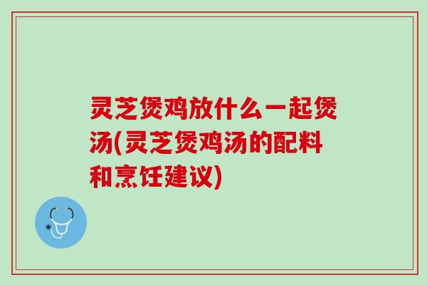 灵芝煲鸡放什么一起煲汤(灵芝煲鸡汤的配料和烹饪建议)