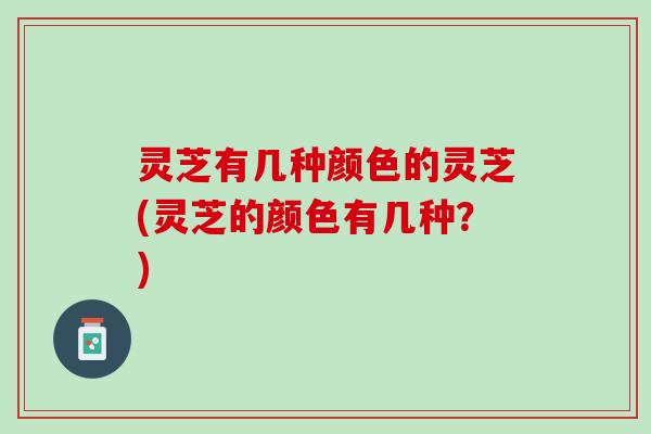灵芝有几种颜色的灵芝(灵芝的颜色有几种？)