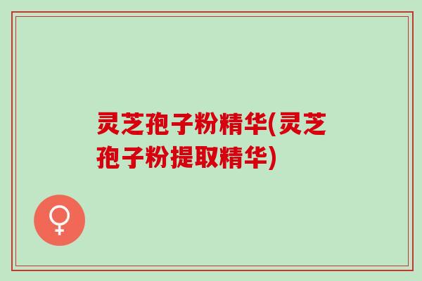 灵芝孢子粉精华(灵芝孢子粉提取精华)