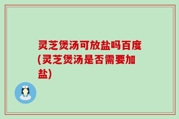 灵芝煲汤可放盐吗百度(灵芝煲汤是否需要加盐)