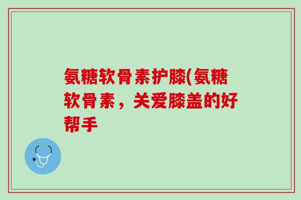 氨糖软骨素护膝(氨糖软骨素，关爱膝盖的好帮手