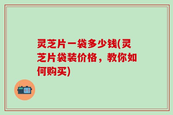 灵芝片一袋多少钱(灵芝片袋装价格，教你如何购买)