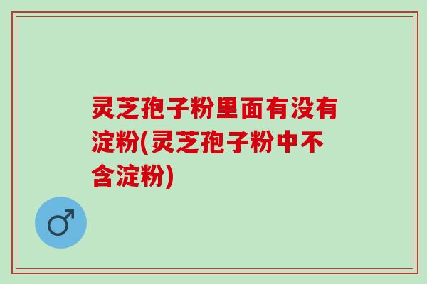 灵芝孢子粉里面有没有淀粉(灵芝孢子粉中不含淀粉)