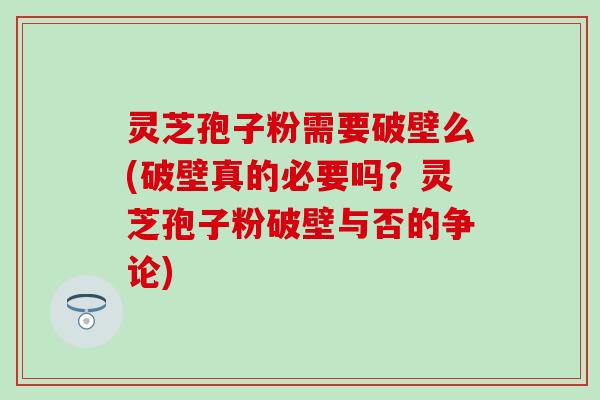 灵芝孢子粉需要破壁么(破壁真的必要吗？灵芝孢子粉破壁与否的争论)
