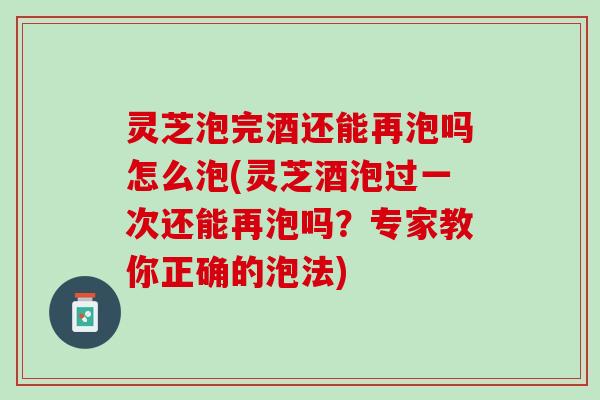 灵芝泡完酒还能再泡吗怎么泡(灵芝酒泡过一次还能再泡吗？专家教你正确的泡法)
